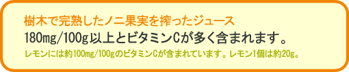 樹木で完熟したノニ果実を搾ったジュース。180mg/100g以上とビタミンCが多く含まれます。レモンには約100mg/100gのビタミンCが含まれています。レモン1個は約20g。